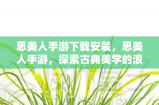 思美人手游下载安装，思美人手游，探索古典美学的浪漫之旅