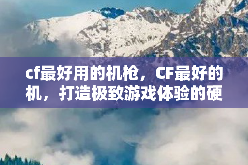 cf最好用的机枪，CF最好的机，打造极致游戏体验的硬件选择