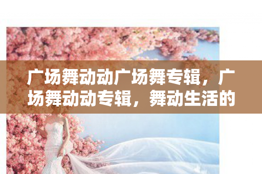 广场舞动动广场舞专辑，广场舞动动专辑，舞动生活的旋律