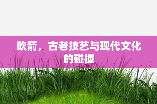 吹箭，古老技艺与现代文化的碰撞