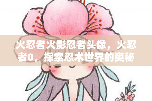 火忍者火影忍者头像，火忍者0，探索忍术世界的奥秘