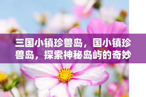 三国小镇珍兽岛，国小镇珍兽岛，探索神秘岛屿的奇妙生物与独特文化