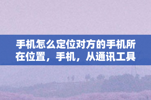 手机怎么定位对方的手机所在位置，手机，从通讯工具到智能生活的变革