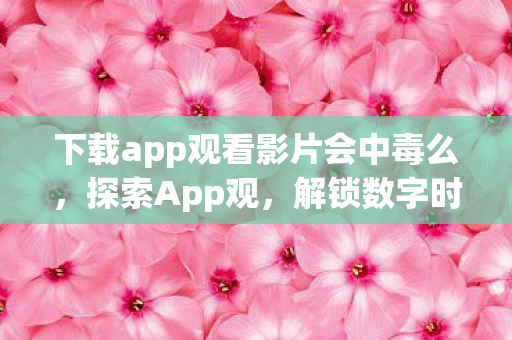 下载app观看影片会中毒么，探索App观，解锁数字时代的全新阅读体验