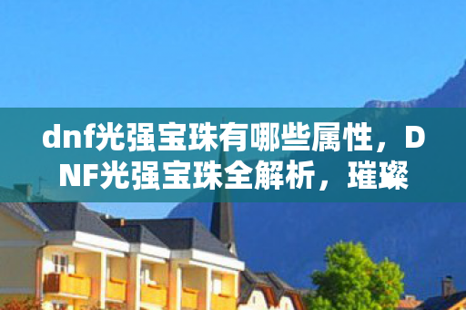 dnf光强宝珠有哪些属性，DNF光强宝珠全解析，璀璨星辰下的力量之源