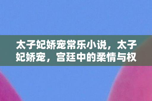 太子妃娇宠常乐小说，太子妃娇宠，宫廷中的柔情与权力交织