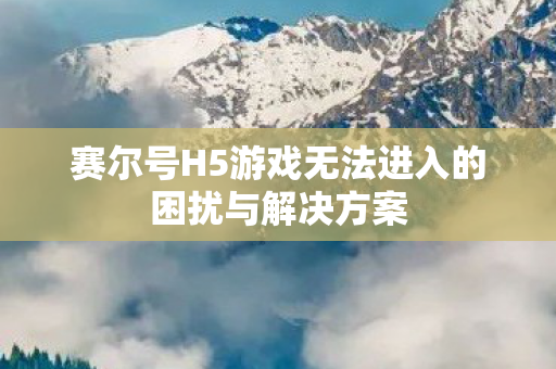 赛尔号H5游戏无法进入的困扰与解决方案