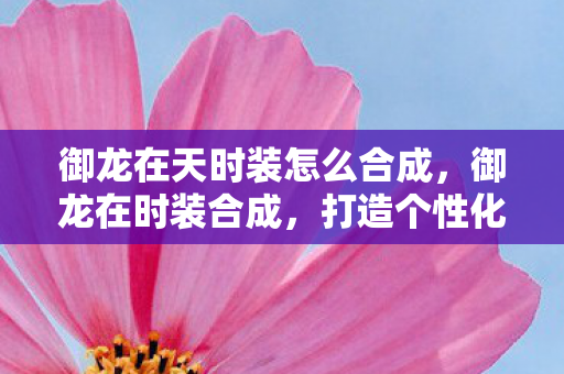 御龙在天时装怎么合成，御龙在时装合成，打造个性化角色，展现独特魅力