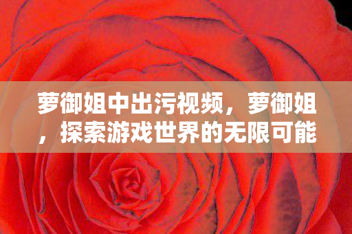 萝御姐中出污视频，萝御姐，探索游戏世界的无限可能