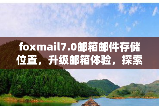 foxmail7.0邮箱邮件存储位置，升级邮箱体验，探索Foxmail 7.0的卓越功能