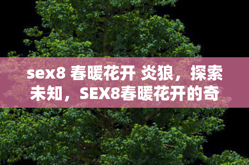 sex8 春暖花开 炎狼，探索未知，SEX8春暖花开的奇妙世界