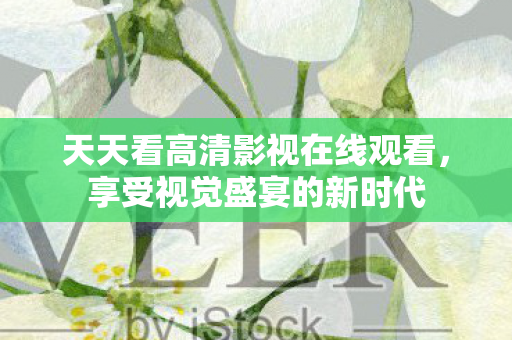 天天看高清影视在线观看，享受视觉盛宴的新时代