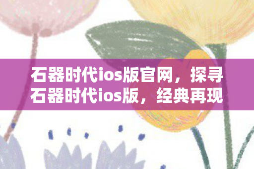 石器时代ios版官网，探寻石器时代ios版，经典再现，乐趣无限