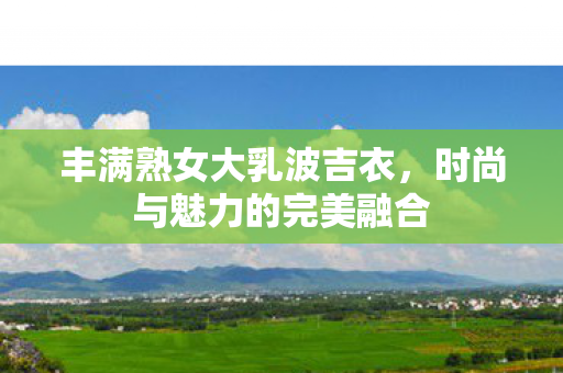 丰满熟女大乳波吉衣，时尚与魅力的完美融合