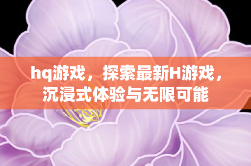 hq游戏，探索最新H游戏，沉浸式体验与无限可能