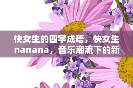 快女生的四字成语，快女生nanana，音乐潮流下的新风尚
