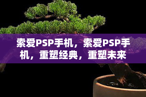 索爱PSP手机，索爱PSP手机，重塑经典，重塑未来
