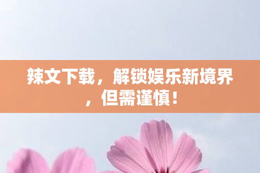 辣文下载，解锁娱乐新境界，但需谨慎！