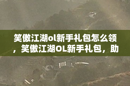 笑傲江湖ol新手礼包怎么领，笑傲江湖OL新手礼包，助你启程江湖之旅