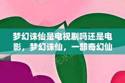 梦幻诛仙是电视剧吗还是电影，梦幻诛仙，一部奇幻仙侠的电视剧佳作