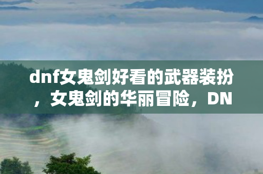dnf女鬼剑好看的武器装扮，女鬼剑的华丽冒险，DNF中的绝美剑影
