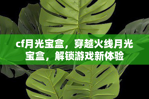 cf月光宝盒，穿越火线月光宝盒，解锁游戏新体验