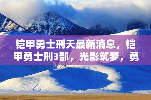 铠甲勇士刑天最新消息，铠甲勇士刑3部，光影筑梦，勇者的新篇章