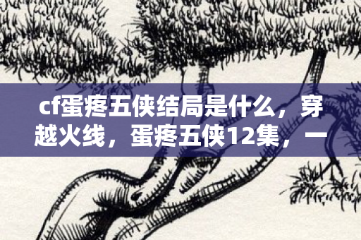 cf蛋疼五侠结局是什么，穿越火线，蛋疼五侠12集，一场热血与欢笑交织的冒险