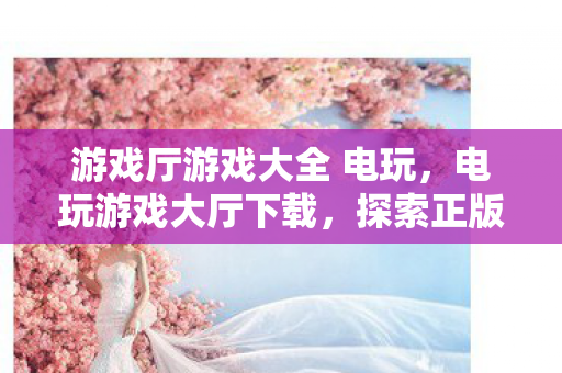 游戏厅游戏大全 电玩，电玩游戏大厅下载，探索正版游戏的便捷之道