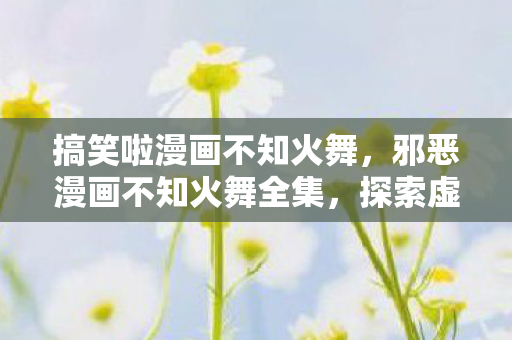 搞笑啦漫画不知火舞，邪恶漫画不知火舞全集，探索虚拟世界的诱惑与禁忌