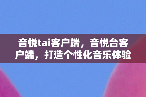 音悦tai客户端，音悦台客户端，打造个性化音乐体验的新选择