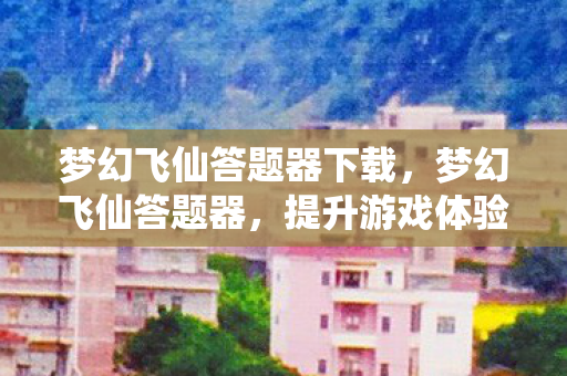梦幻飞仙答题器下载，梦幻飞仙答题器，提升游戏体验的得力助手