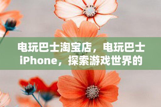 电玩巴士淘宝店，电玩巴士iPhone，探索游戏世界的无限可能