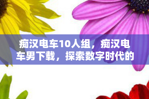 痴汉电车10人组，痴汉电车男下载，探索数字时代的娱乐新宠