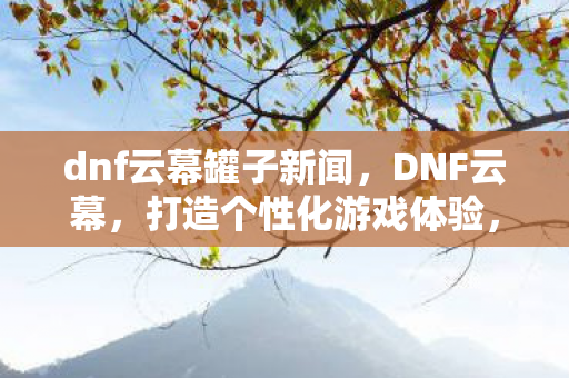 dnf云幕罐子新闻，DNF云幕，打造个性化游戏体验，探索全新冒险