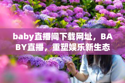 baby直播间下载网址，BABY直播，重塑娱乐新生态，引领直播新风尚