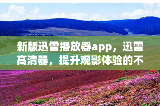 新版迅雷播放器app，迅雷高清器，提升观影体验的不二选择