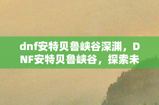 dnf安特贝鲁峡谷深渊，DNF安特贝鲁峡谷，探索未知与挑战的勇者之路