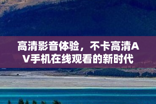 高清影音体验，不卡高清AV手机在线观看的新时代