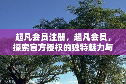 起凡会员注册，起凡会员，探索官方授权的独特魅力与优势
