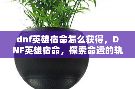 dnf英雄宿命怎么获得，DNF英雄宿命，探索命运的轨迹