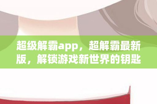 超级解霸app，超解霸最新版，解锁游戏新世界的钥匙