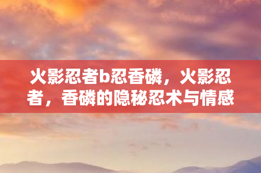 火影忍者b忍香磷，火影忍者，香磷的隐秘忍术与情感纠葛