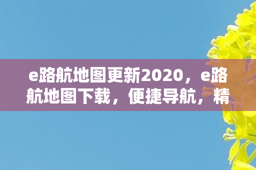 e路航地图更新2020，e路航地图下载，便捷导航，精准定位