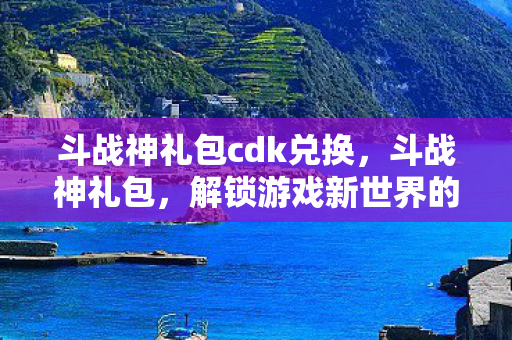 斗战神礼包cdk兑换，斗战神礼包，解锁游戏新世界的钥匙