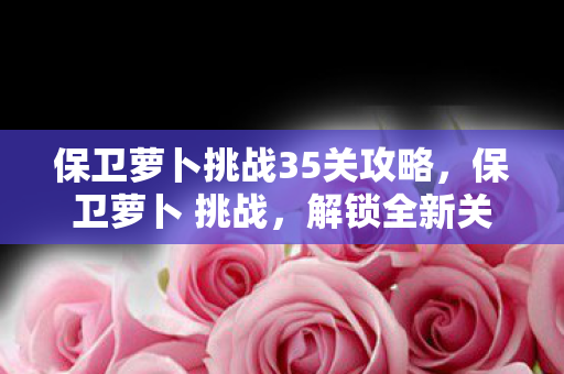 保卫萝卜挑战35关攻略，保卫萝卜 挑战，解锁全新关卡，策略升级！