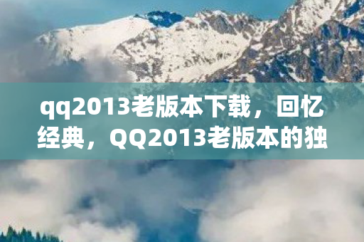 qq2013老版本下载，回忆经典，QQ2013老版本的独特魅力