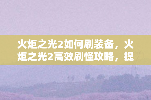 火炬之光2如何刷装备，火炬之光2高效刷怪攻略，提升效率与装备获取技巧