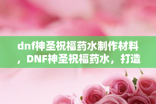 dnf神圣祝福药水制作材料，DNF神圣祝福药水，打造角色巅峰的必备神器