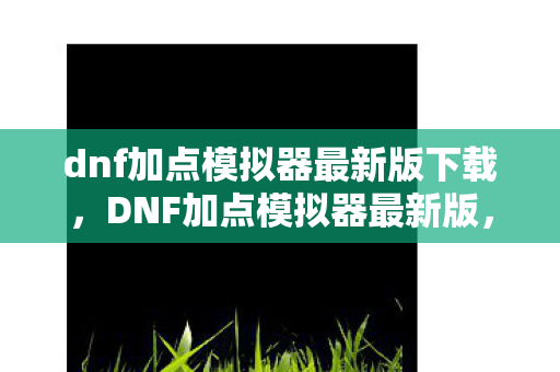 dnf加点模拟器最新版下载，DNF加点模拟器最新版，打造个性化角色，提升战斗效率